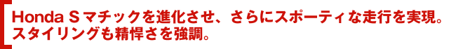 Honda Sマチックを進化させ、さらにスポーティな走行を実現。スタイリングも精悍さを強調。