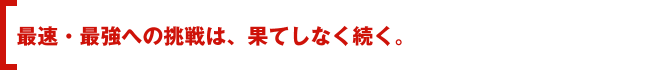 最速・最強への挑戦は、果てしなく続く。