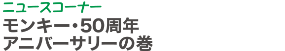 ニュースコーナー | モンキー・50周年アニバーサリーの巻