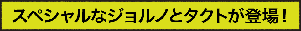 スペシャルなジョルノとタクトが登場！