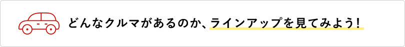 どんなクルマがあるのか、ラインアップを見てみよう！