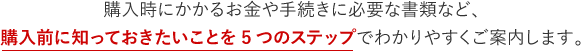 購入時にかかるお金や手続きに必要な書類など、購入前に知っておきたいことを5つのステップでわかりやすくご案内します。