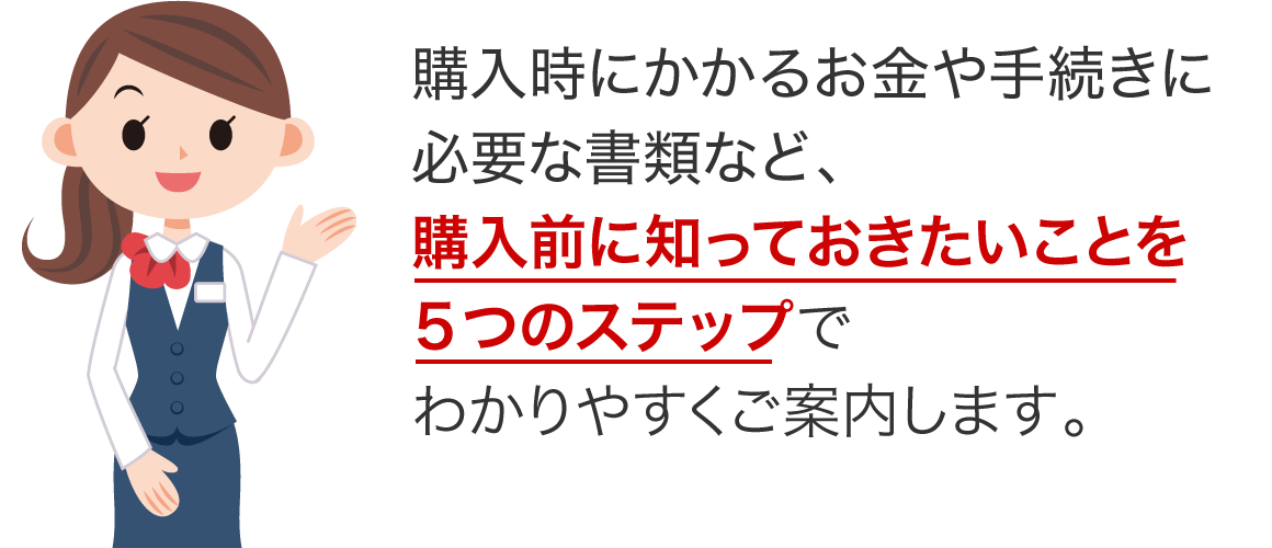 購入時にかかるお金や手続きに必要な書類など、購入前に知っておきたいことを5つのステップでわかりやすくご案内します。