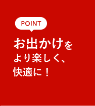 POINT お出かけをより楽しく、快適に！