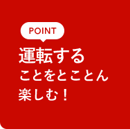 POINT 運転することをとことん楽しむ！