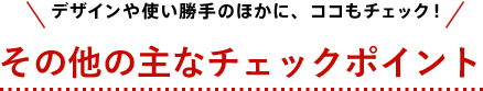 デザインや使い勝手のほかに、ココもチェック！ その他の主なチェックポイント