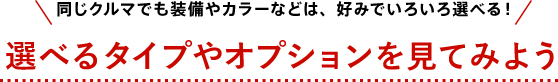 [同じクルマでも装備やカラーなどは、好みでいろいろ選べる！] 選べるタイプやオプションを見てみよう