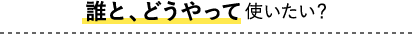 誰と、どうやって使いたい？