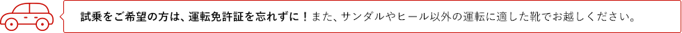試乗をご希望の方は、運転免許証を忘れずに！また、サンダルやヒール以外の運転に適した靴でお越しください。