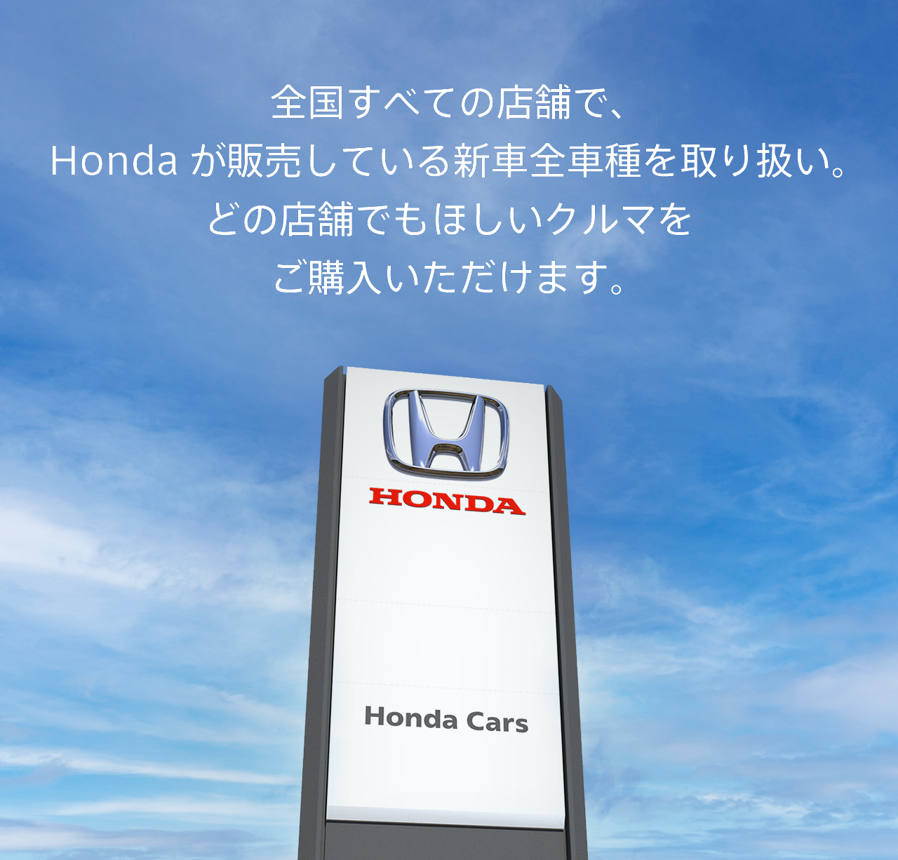全国すべての店舗で、Hondaが販売している新車全車種を取り扱い。どの店舗でもほしいクルマをご購入いただけます。