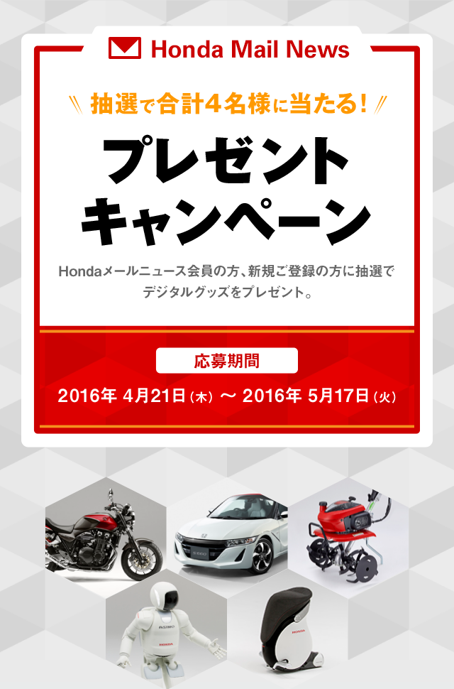 Honda Mail News 抽選で合計4名様に当たる！ プレゼントキャンペーン Hondaメールニュース会員の方、新規ご登録の方に抽選でデジタルグッズをプレゼント。 応募期間 2016年 4月21日（木） ～ 2016年 5月17日（火）