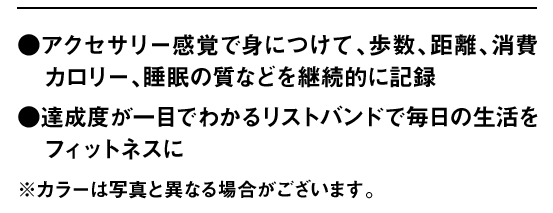 ●アクセサリー感覚で身につけて、歩数、距離、消費カロリー、睡眠の質などを継続的に記録 ●達成度が一目でわかるリストバンドで毎日の生活をフィットネスに ※カラーは写真と異なる場合がございます。