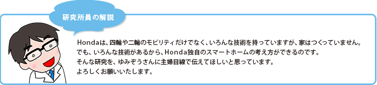 研究所員の解説　Hondaは、四輪や二輪のモビリティだけでなく、いろんな技術を持っていますが、家はつくっていません。でも、いろんな技術があるから、Honda独自のスマートホームの考え方ができるのです。そんな研究を、ゆみぞうさんに主婦目線で伝えてほしいと思っています。よろしくお願いいたします。
