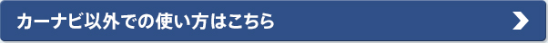 カーナビ以外での使い方はこちら