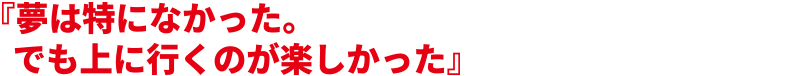 『夢は特になかった。でも上に行くのが楽しかった』