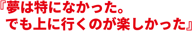 『夢は特になかった。でも上に行くのが楽しかった』