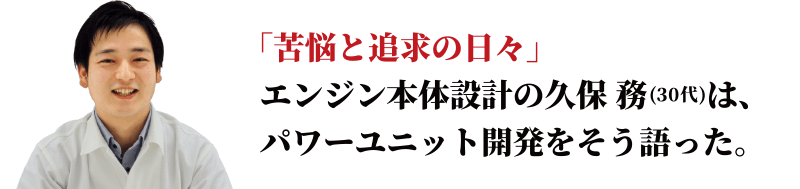 「苦悩と追求の日々」エンジン本体設計の久保 務は、パワーユニット開発をそう語った。