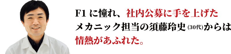 F1に憧れ、社内公募に手を上げたメカニック担当の須藤玲史からは情熱があふれた。