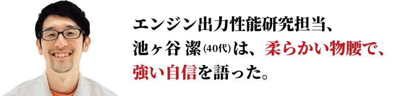 エンジン出力性能研究担当、池ヶ谷 潔は、柔らかい物腰で、強い自信を語った。