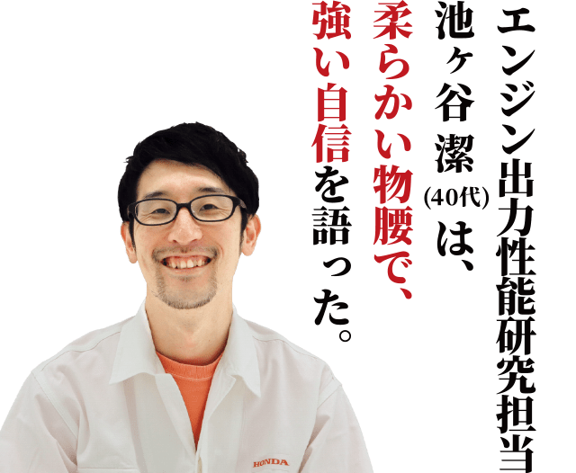 エンジン出力性能研究担当、池ヶ谷 潔は、柔らかい物腰で、強い自信を語った。