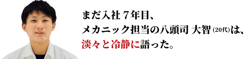 まだ入社7年目、メカニック担当の八頭司 大智は、淡々と冷静に語った。