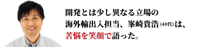 開発とは少し異なる立場の海外輸出入担当、峯崎貴浩は、苦悩を笑顔で語った。