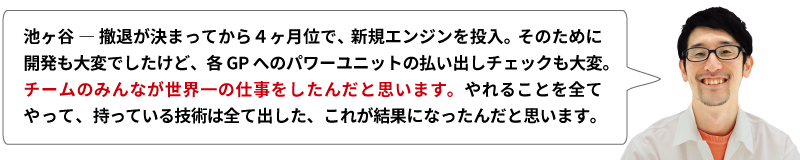 池ヶ谷 ― 撤退が決まってから４ヶ月位で、新規エンジンを投入。そのために開発も大変でしたけど、各GPへのパワーユニットの払い出しチェックも大変。チームのみんなが世界一の仕事をしたんだと思います。やれることを全てやって、持っている技術は全て出した、これが結果になったんだと思います。