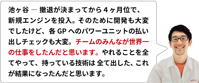 池ヶ谷 ― 撤退が決まってから４ヶ月位で、新規エンジンを投入。そのために開発も大変でしたけど、各GPへのパワーユニットの払い出しチェックも大変。チームのみんなが世界一の仕事をしたんだと思います。やれることを全てやって、持っている技術は全て出した、これが結果になったんだと思います。