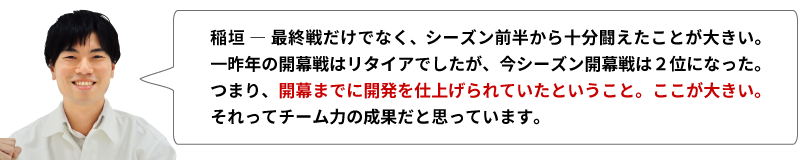 稲垣 ― 最終戦だけでなく、シーズン前半から十分闘えたことが大きい。一昨年の開幕戦はリタイアでしたが、今シーズン開幕戦は二位になった。つまり、開幕までに開発を仕上げられていたということ。ここが大きい。それってチーム力の成果だと思っています。