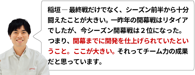 稲垣 ― 最終戦だけでなく、シーズン前半から十分闘えたことが大きい。一昨年の開幕戦はリタイアでしたが、今シーズン開幕戦は二位になった。つまり、開幕までに開発を仕上げられていたということ。ここが大きい。それってチーム力の成果だと思っています。