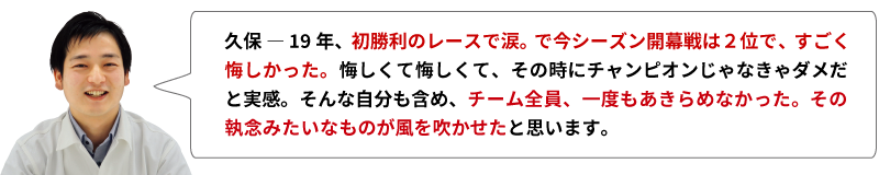 久保 ― 19年、初勝利のレースで涙。で今シーズン開幕戦は２位で、すごく悔しかった。悔しくて悔しくて、その時にチャンピオンじゃなきゃダメだと実感。そんな自分も含め、チーム全員、一度もあきらめなかった。その執念みたいなものが風を吹かせたと思います。