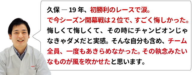 久保 ― 19年、初勝利のレースで涙。で今シーズン開幕戦は２位で、すごく悔しかった。悔しくて悔しくて、その時にチャンピオンじゃなきゃダメだと実感。そんな自分も含め、チーム全員、一度もあきらめなかった。その執念みたいなものが風を吹かせたと思います。