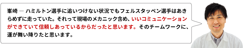 峯崎 ― ハミルトン選手に追いつけない状況でもフェルスタッペン選手はあきらめずに走っていた。それって現場のメカニック含め、いいコミュニケーションができていて信頼しあっているからだったと思います。そのチームワークに、運が舞い降りたと思います。