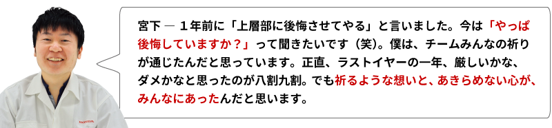 宮下 ― １年前に「上層部に後悔させてやる」と言いました。今は「やっぱ後悔していますか？」って聞きたいです（笑）。僕は、チームみんなの祈りが通じたんだと思っています。正直、ラストイヤーの一年、厳しいかな、ダメかなと思ったのが八割九割。でも祈るような想いと、あきらめない心が、みんなにあったんだと思います。