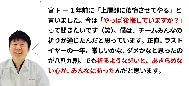 宮下 ― １年前に「上層部に後悔させてやる」と言いました。今は「やっぱ後悔していますか？」って聞きたいです（笑）。僕は、チームみんなの祈りが通じたんだと思っています。正直、ラストイヤーの一年、厳しいかな、ダメかなと思ったのが八割九割。でも祈るような想いと、あきらめない心が、みんなにあったんだと思います。