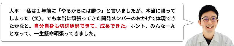 大平 ― 私は１年前に「やるからには勝つ」と言いましたが、本当に勝ってしまった（笑）。でも本当に頑張ってきた開発メンバーののおかげで体現できたかなと。自分自身も切磋琢磨できて、成長できた。ホント、みんな一丸となって、一生懸命頑張ってきました。