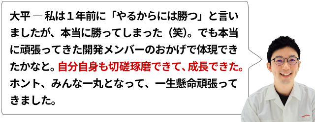 大平 ― 私は１年前に「やるからには勝つ」と言いましたが、本当に勝ってしまった（笑）。でも本当に頑張ってきた開発メンバーののおかげで体現できたかなと。自分自身も切磋琢磨できて、成長できた。ホント、みんな一丸となって、一生懸命頑張ってきました。