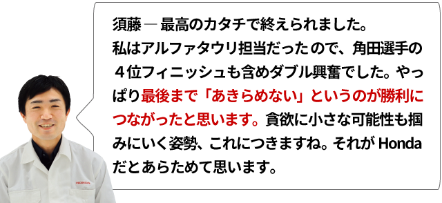 須藤 ― 最高のカタチで終えられました。私はアルファタウリ担当だったので、角田選手の４位フィニッシュも含めダブル興奮でした。やっぱり最後まで「あきらめない」というのが勝利につながったと思います。貪欲に小さな可能性も掴みにいく姿勢、これにつきますね。それがHondaだとあらためて思います。