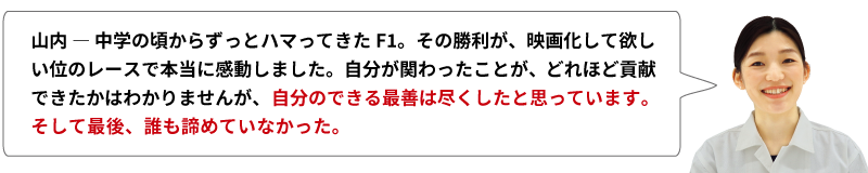 山内 ― 中学の頃からずっとハマってきたF1。その勝利が、映画化して欲しい位のレースで本当に感動しました。自分が関わったことが、どれほど貢献できたかはわかりませんが、自分のできる最善は尽くしたと思っています。そして最後、誰も諦めていなかった。