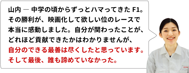 山内 ― 中学の頃からずっとハマってきたF1。その勝利が、映画化して欲しい位のレースで本当に感動しました。自分が関わったことが、どれほど貢献できたかはわかりませんが、自分のできる最善は尽くしたと思っています。そして最後、誰も諦めていなかった。