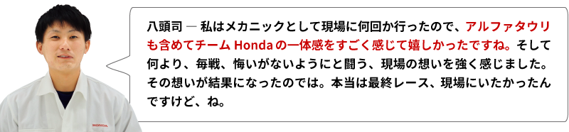 八頭司 ― 私はメカニックとして現場に何回か行ったので、アルファタウリも含めてチームHondaの一体感をすごく感じて嬉しかったですね。そして何より、毎戦、悔いがないようにと闘う、現場の想いを強く感じました。その想いが結果になったのでは。本当は最終レース、現場にいたかったんですけど、ね。