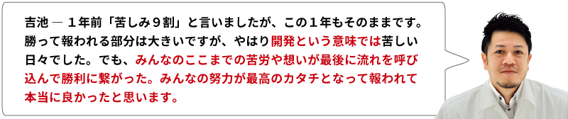 吉池 ― 1年前「苦しみ９割」と言いましたが、この１年もそのままです。勝って報われる部分は大きいですが、やはり開発という意味では苦しい日々でした。でも、みんなのここまでの苦労や想いが最後に流れを呼び込んで勝利に繋がった。みんなの努力が最高のカタチとなって報われて本当に良かったと思います。