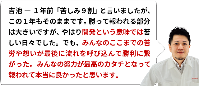 吉池 ― 1年前「苦しみ９割」と言いましたが、この１年もそのままです。勝って報われる部分は大きいですが、やはり開発という意味では苦しい日々でした。でも、みんなのここまでの苦労や想いが最後に流れを呼び込んで勝利に繋がった。みんなの努力が最高のカタチとなって報われて本当に良かったと思います。