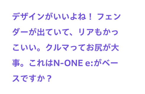 デザインがいいよね！ フェンダーが出ていて、リアもかっこいい。クルマってお尻が大事。これはN-ONE e:がベースですか？