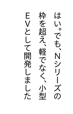 はい。でも、Nシリーズの枠を超え、軽でなく、小型EVとして開発しました