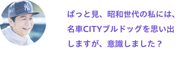 ぱっと見、昭和世代の私には、名車CITYブルドッグを思い出しますが、意識しました？