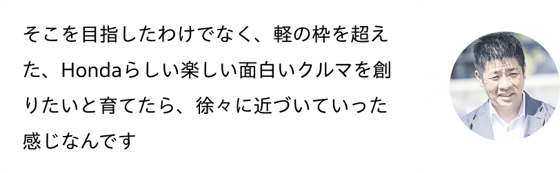 そこを目指したわけでなく、軽の枠を超えた、Hondaらしい楽しい面白いクルマを創りたいと育てたら、徐々に近づいていった感じなんです