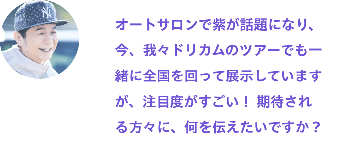 オートサロンで紫が話題になり、今、我々ドリカムのツアーでも一緒に全国回って展示していますが、注目度がすごい！ 期待される方々に、何を伝えたいですか？