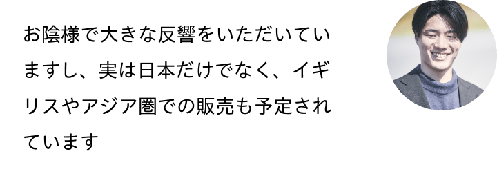 お陰様で大きな反響をいただいていますし、実は日本だけでなく、イギリスやアジア圏での販売も予定されています