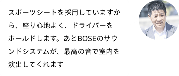 スポーツシートを採用していますから、座り心地よく、ドライバーをホールドします。あとBOSEのサウンドシステムが、最高の音で室内を演出してくれます